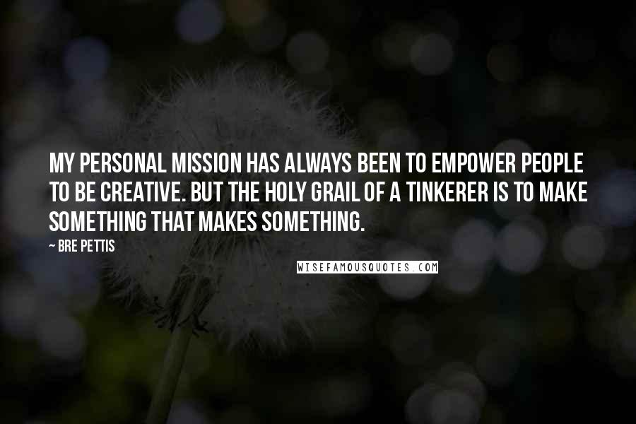 Bre Pettis Quotes: My personal mission has always been to empower people to be creative. But the Holy Grail of a tinkerer is to make something that makes something.