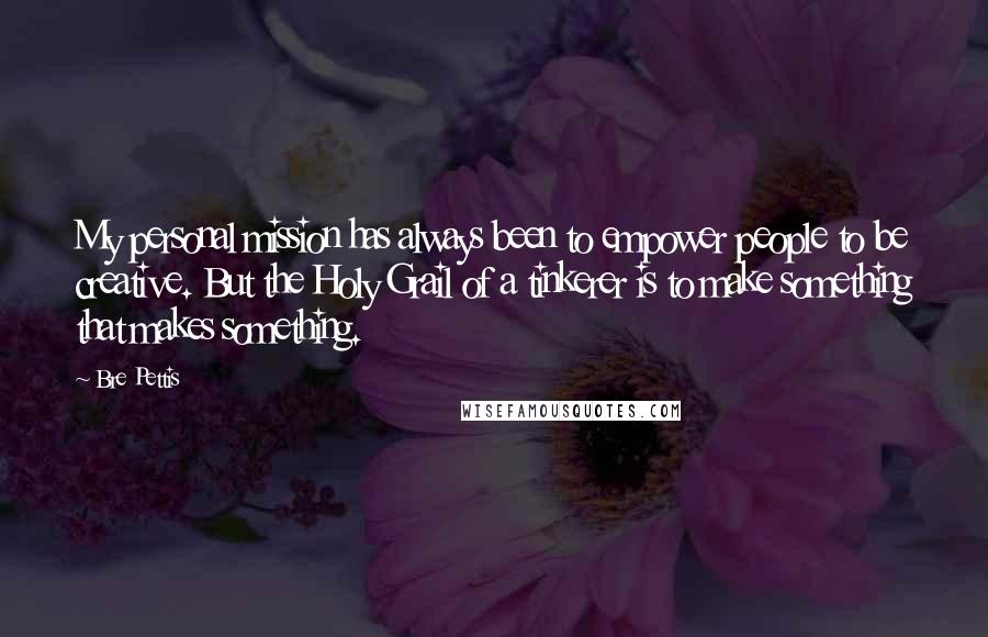 Bre Pettis Quotes: My personal mission has always been to empower people to be creative. But the Holy Grail of a tinkerer is to make something that makes something.