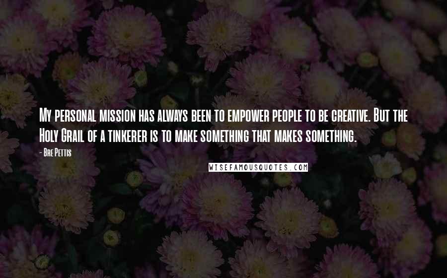 Bre Pettis Quotes: My personal mission has always been to empower people to be creative. But the Holy Grail of a tinkerer is to make something that makes something.
