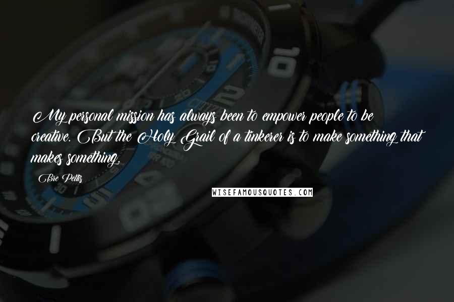 Bre Pettis Quotes: My personal mission has always been to empower people to be creative. But the Holy Grail of a tinkerer is to make something that makes something.