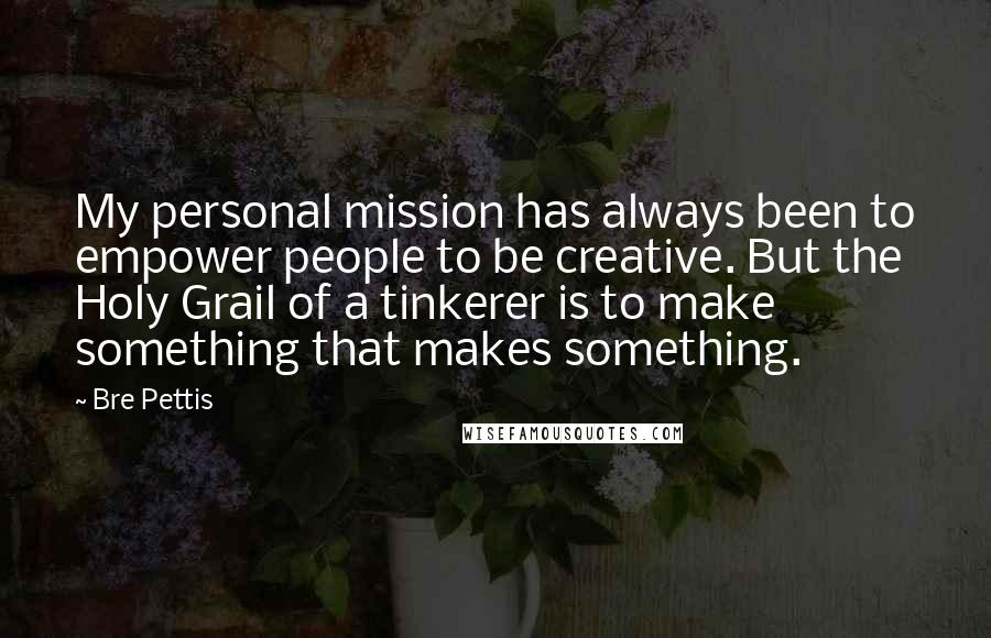 Bre Pettis Quotes: My personal mission has always been to empower people to be creative. But the Holy Grail of a tinkerer is to make something that makes something.