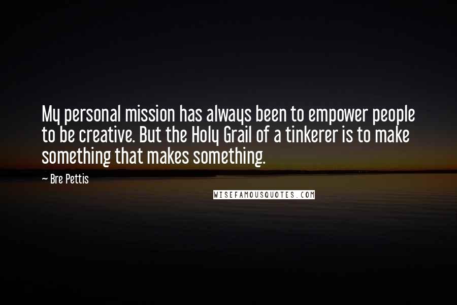 Bre Pettis Quotes: My personal mission has always been to empower people to be creative. But the Holy Grail of a tinkerer is to make something that makes something.