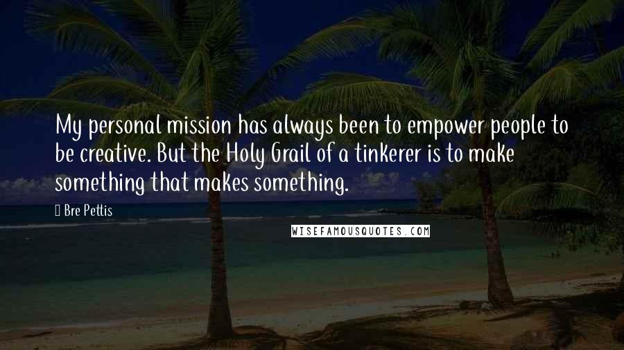 Bre Pettis Quotes: My personal mission has always been to empower people to be creative. But the Holy Grail of a tinkerer is to make something that makes something.