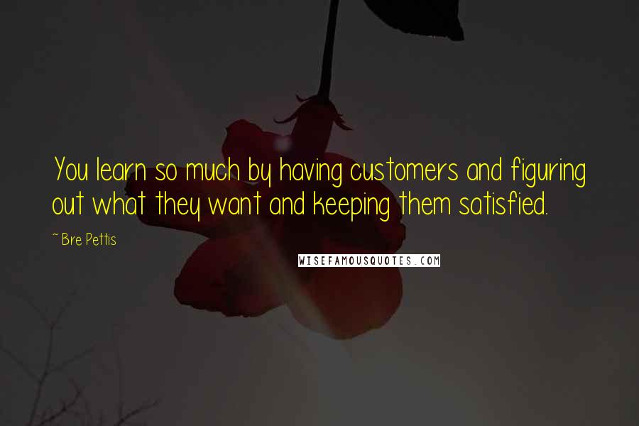 Bre Pettis Quotes: You learn so much by having customers and figuring out what they want and keeping them satisfied.