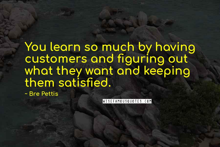 Bre Pettis Quotes: You learn so much by having customers and figuring out what they want and keeping them satisfied.