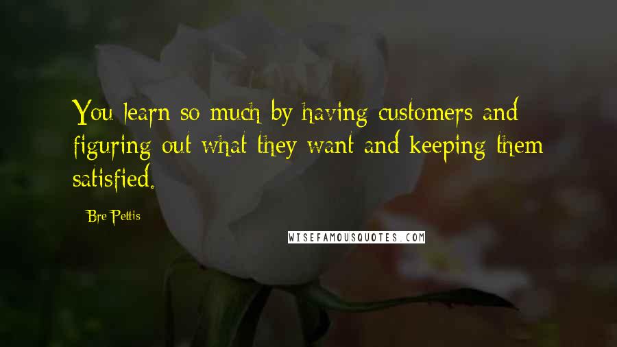 Bre Pettis Quotes: You learn so much by having customers and figuring out what they want and keeping them satisfied.