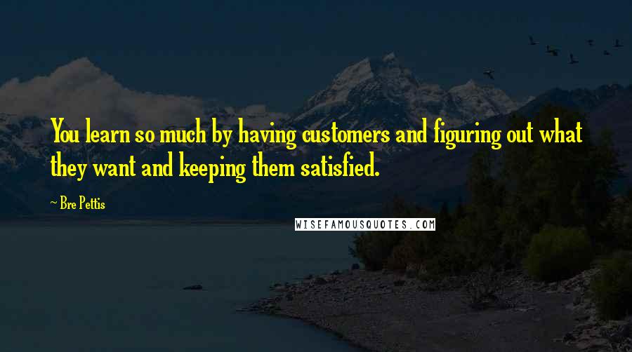 Bre Pettis Quotes: You learn so much by having customers and figuring out what they want and keeping them satisfied.