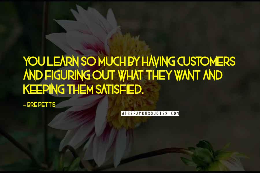 Bre Pettis Quotes: You learn so much by having customers and figuring out what they want and keeping them satisfied.