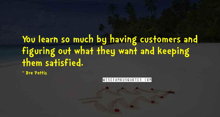 Bre Pettis Quotes: You learn so much by having customers and figuring out what they want and keeping them satisfied.