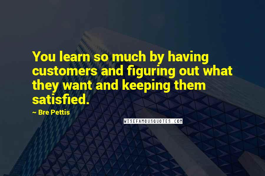 Bre Pettis Quotes: You learn so much by having customers and figuring out what they want and keeping them satisfied.