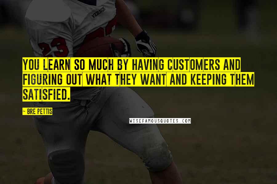 Bre Pettis Quotes: You learn so much by having customers and figuring out what they want and keeping them satisfied.