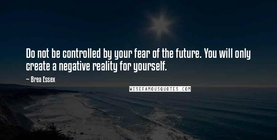 Brea Essex Quotes: Do not be controlled by your fear of the future. You will only create a negative reality for yourself.