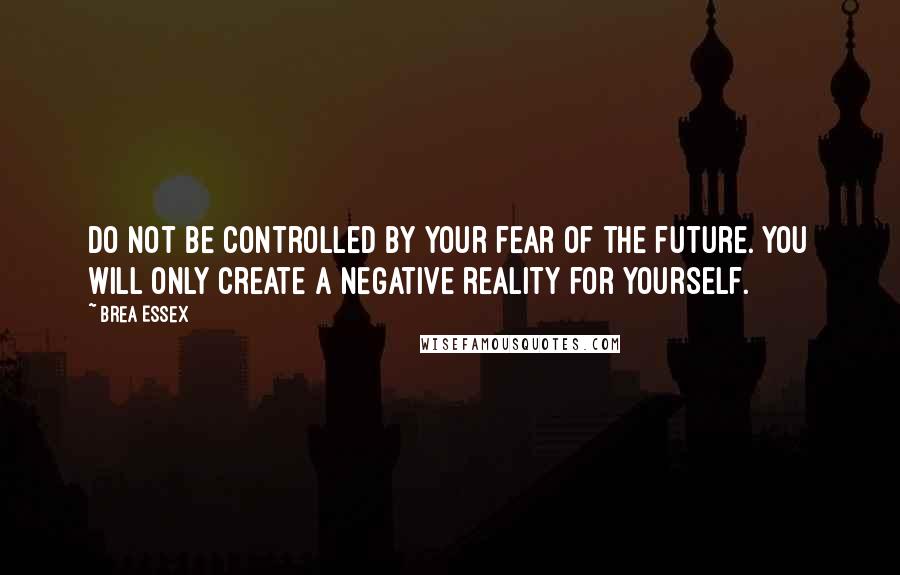 Brea Essex Quotes: Do not be controlled by your fear of the future. You will only create a negative reality for yourself.