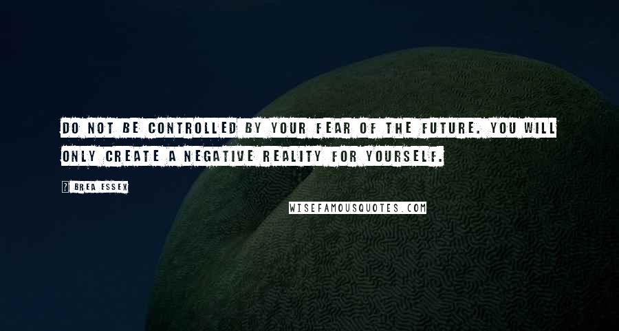 Brea Essex Quotes: Do not be controlled by your fear of the future. You will only create a negative reality for yourself.