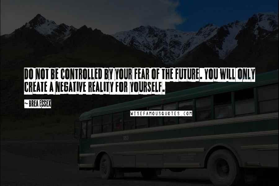 Brea Essex Quotes: Do not be controlled by your fear of the future. You will only create a negative reality for yourself.