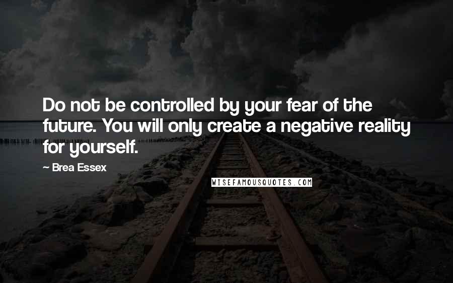 Brea Essex Quotes: Do not be controlled by your fear of the future. You will only create a negative reality for yourself.