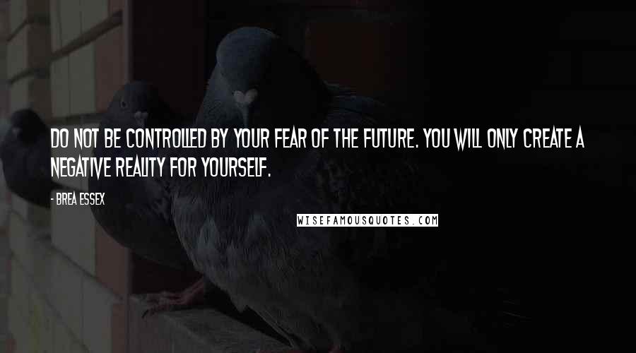 Brea Essex Quotes: Do not be controlled by your fear of the future. You will only create a negative reality for yourself.