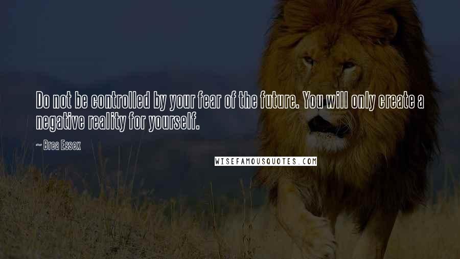 Brea Essex Quotes: Do not be controlled by your fear of the future. You will only create a negative reality for yourself.