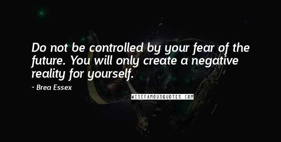 Brea Essex Quotes: Do not be controlled by your fear of the future. You will only create a negative reality for yourself.