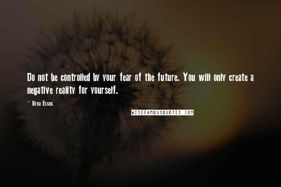 Brea Essex Quotes: Do not be controlled by your fear of the future. You will only create a negative reality for yourself.