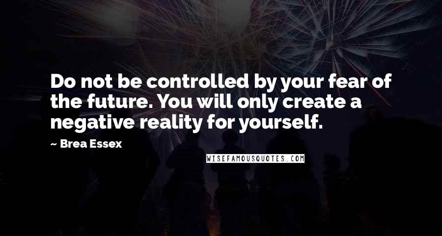 Brea Essex Quotes: Do not be controlled by your fear of the future. You will only create a negative reality for yourself.