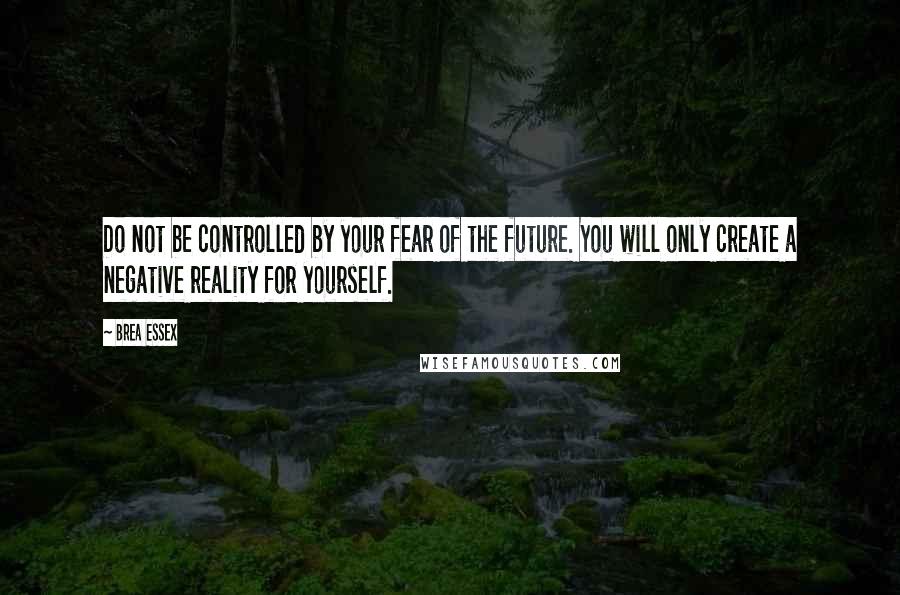 Brea Essex Quotes: Do not be controlled by your fear of the future. You will only create a negative reality for yourself.
