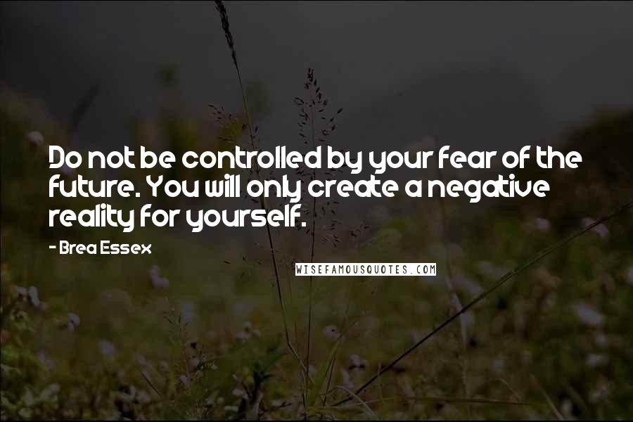 Brea Essex Quotes: Do not be controlled by your fear of the future. You will only create a negative reality for yourself.