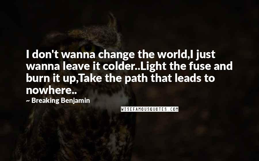 Breaking Benjamin Quotes: I don't wanna change the world,I just wanna leave it colder..Light the fuse and burn it up,Take the path that leads to nowhere..