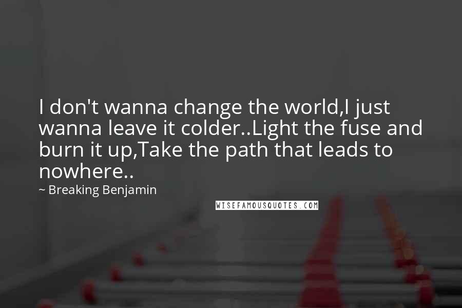 Breaking Benjamin Quotes: I don't wanna change the world,I just wanna leave it colder..Light the fuse and burn it up,Take the path that leads to nowhere..