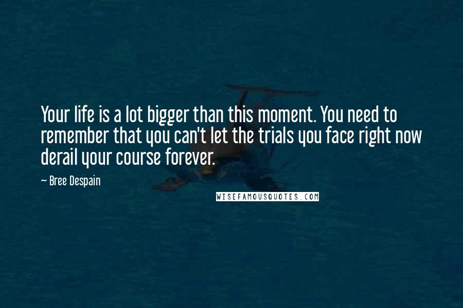 Bree Despain Quotes: Your life is a lot bigger than this moment. You need to remember that you can't let the trials you face right now derail your course forever.