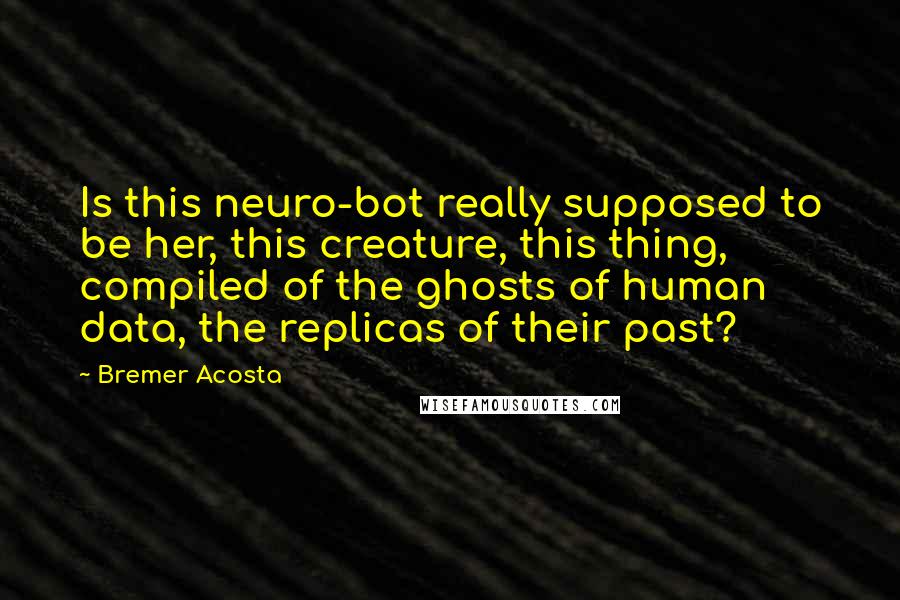 Bremer Acosta Quotes: Is this neuro-bot really supposed to be her, this creature, this thing, compiled of the ghosts of human data, the replicas of their past?