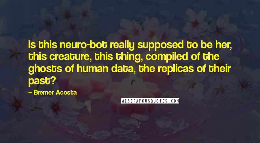 Bremer Acosta Quotes: Is this neuro-bot really supposed to be her, this creature, this thing, compiled of the ghosts of human data, the replicas of their past?