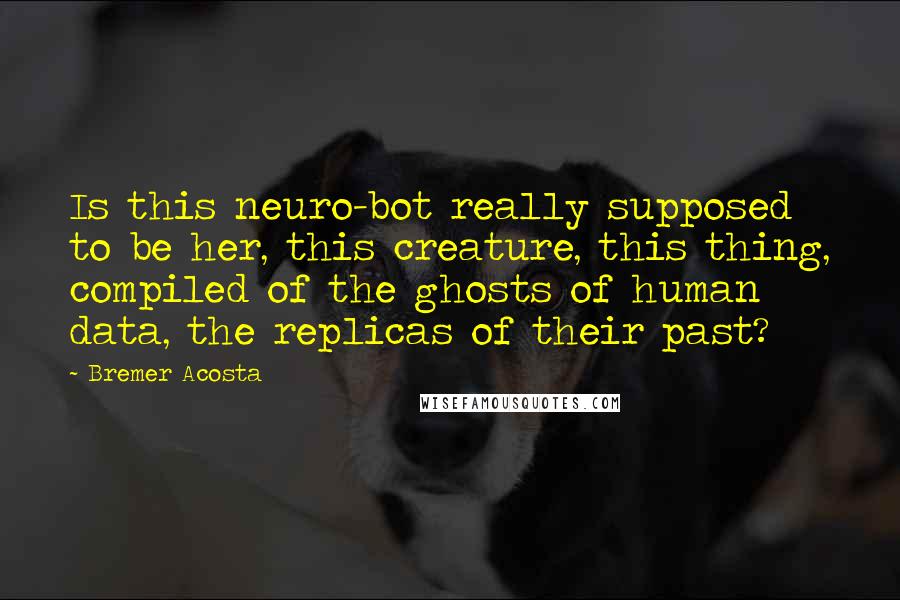 Bremer Acosta Quotes: Is this neuro-bot really supposed to be her, this creature, this thing, compiled of the ghosts of human data, the replicas of their past?