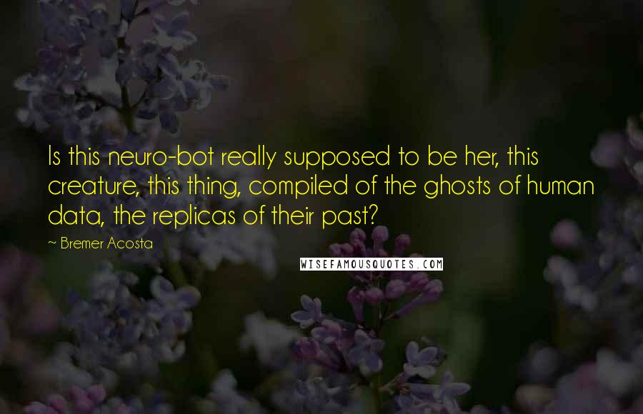 Bremer Acosta Quotes: Is this neuro-bot really supposed to be her, this creature, this thing, compiled of the ghosts of human data, the replicas of their past?