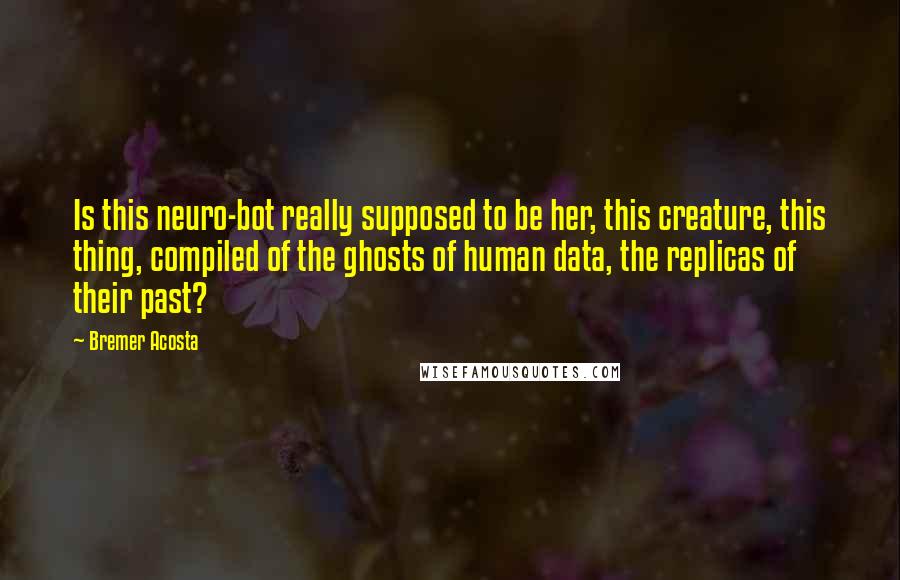 Bremer Acosta Quotes: Is this neuro-bot really supposed to be her, this creature, this thing, compiled of the ghosts of human data, the replicas of their past?