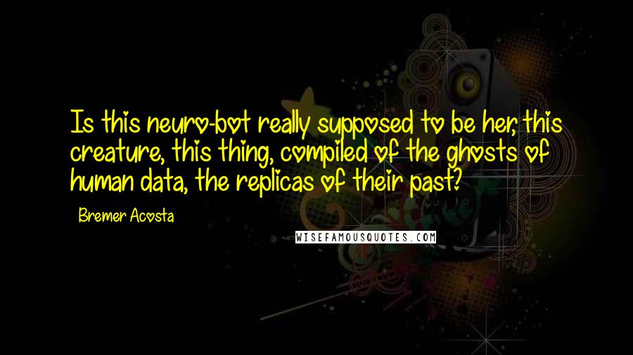 Bremer Acosta Quotes: Is this neuro-bot really supposed to be her, this creature, this thing, compiled of the ghosts of human data, the replicas of their past?