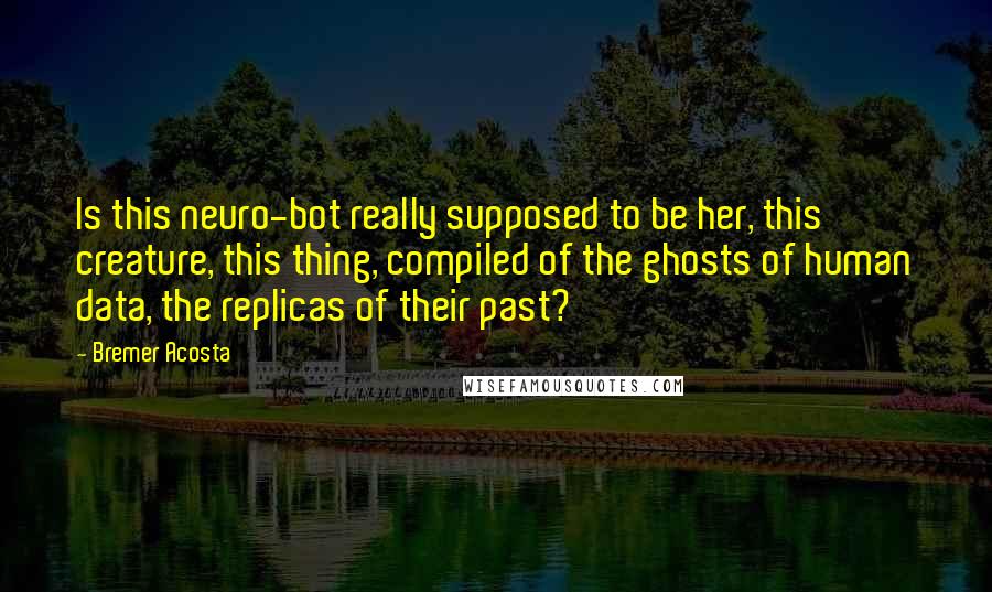 Bremer Acosta Quotes: Is this neuro-bot really supposed to be her, this creature, this thing, compiled of the ghosts of human data, the replicas of their past?