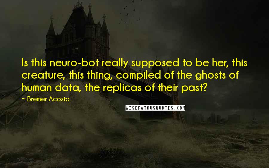 Bremer Acosta Quotes: Is this neuro-bot really supposed to be her, this creature, this thing, compiled of the ghosts of human data, the replicas of their past?