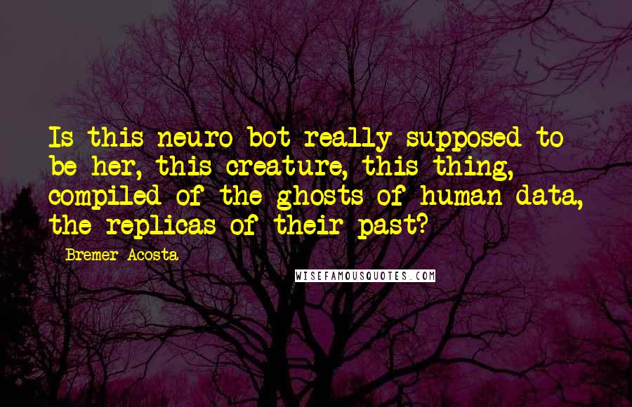 Bremer Acosta Quotes: Is this neuro-bot really supposed to be her, this creature, this thing, compiled of the ghosts of human data, the replicas of their past?