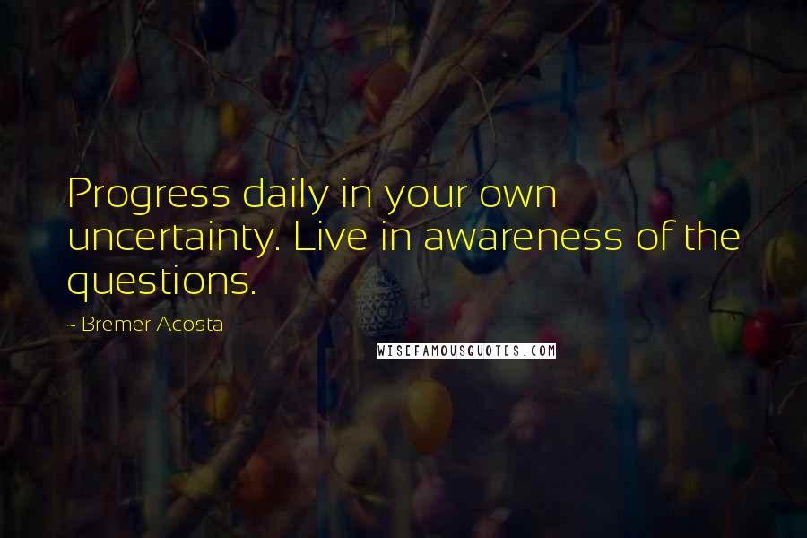 Bremer Acosta Quotes: Progress daily in your own uncertainty. Live in awareness of the questions.