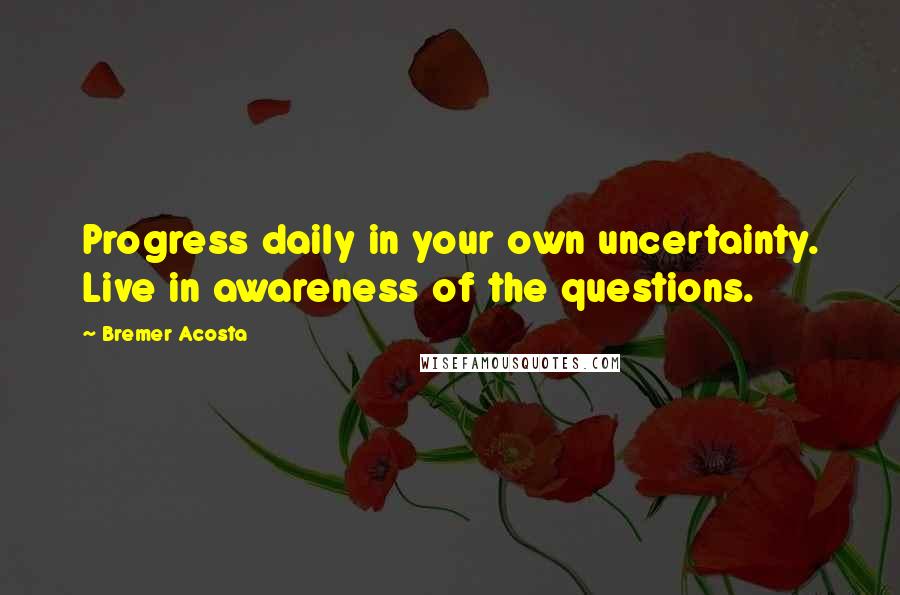 Bremer Acosta Quotes: Progress daily in your own uncertainty. Live in awareness of the questions.