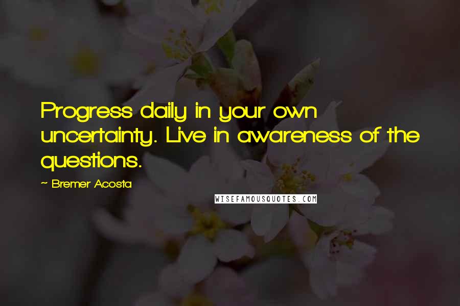 Bremer Acosta Quotes: Progress daily in your own uncertainty. Live in awareness of the questions.