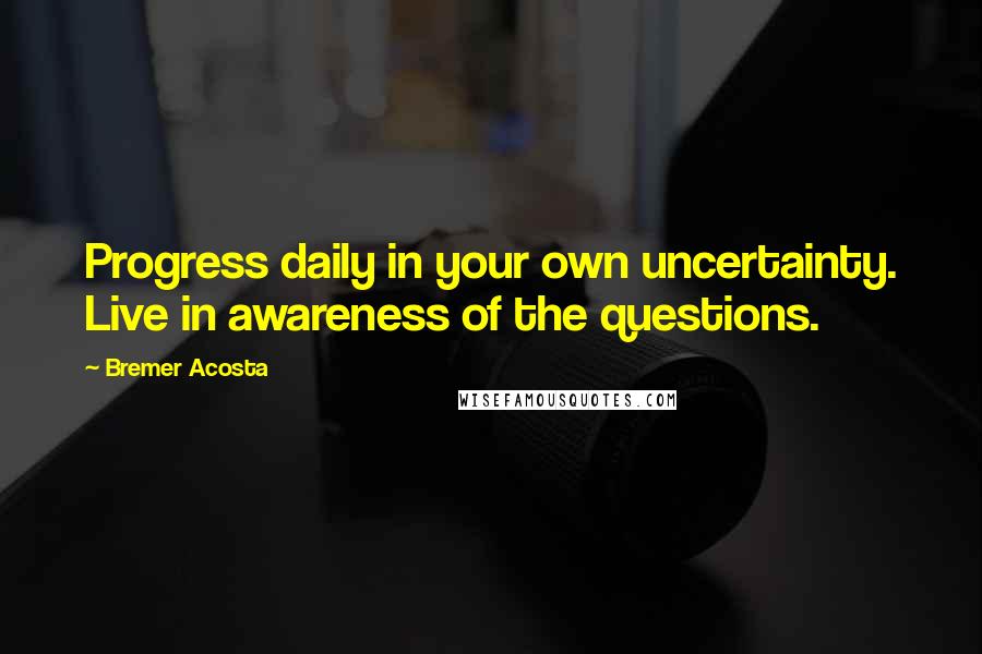 Bremer Acosta Quotes: Progress daily in your own uncertainty. Live in awareness of the questions.