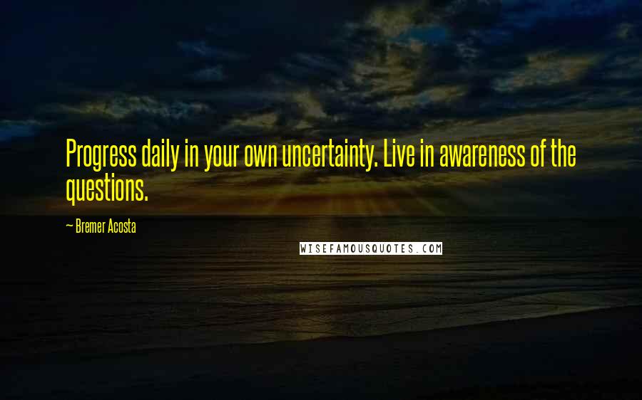 Bremer Acosta Quotes: Progress daily in your own uncertainty. Live in awareness of the questions.