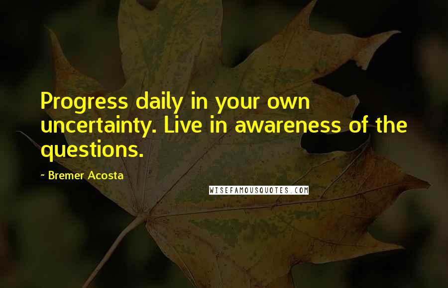 Bremer Acosta Quotes: Progress daily in your own uncertainty. Live in awareness of the questions.