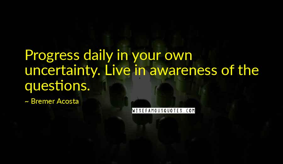 Bremer Acosta Quotes: Progress daily in your own uncertainty. Live in awareness of the questions.