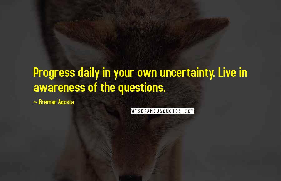 Bremer Acosta Quotes: Progress daily in your own uncertainty. Live in awareness of the questions.