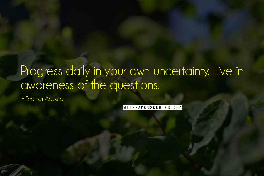 Bremer Acosta Quotes: Progress daily in your own uncertainty. Live in awareness of the questions.