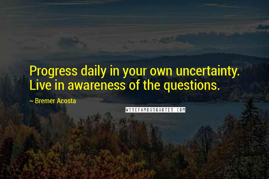 Bremer Acosta Quotes: Progress daily in your own uncertainty. Live in awareness of the questions.