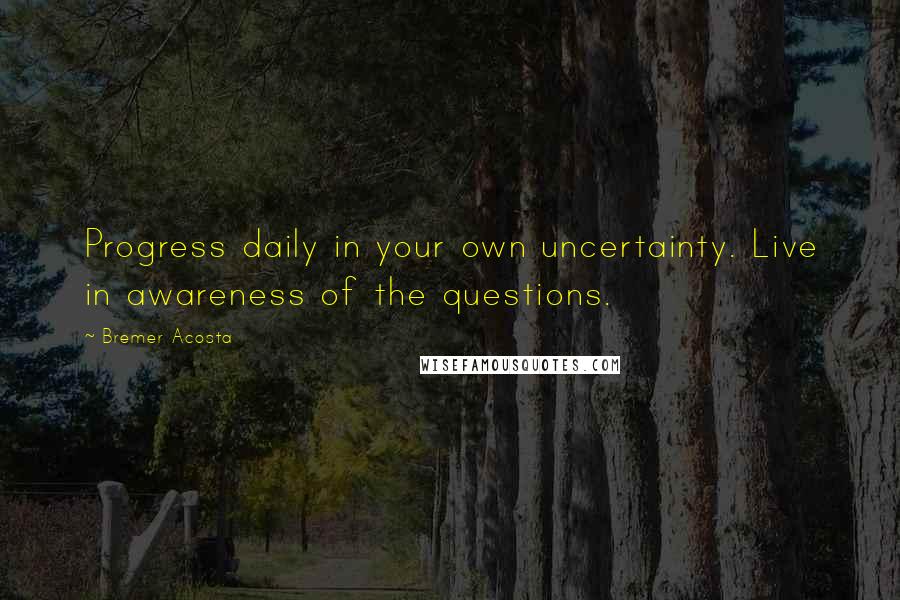 Bremer Acosta Quotes: Progress daily in your own uncertainty. Live in awareness of the questions.